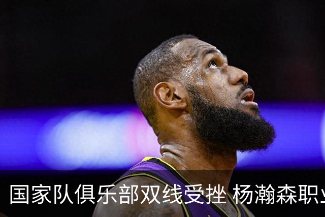 国家队俱乐部双线受挫 杨瀚森职业生涯进入至暗时刻？