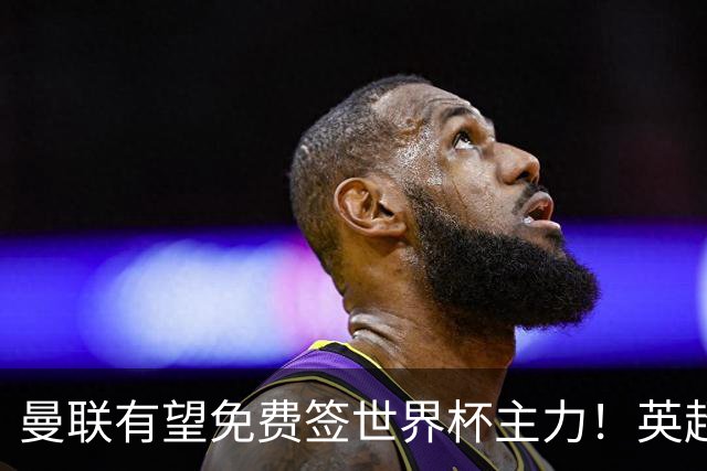 曼联有望免费签世界杯主力！英超升班马欲打包签两人，首战或倒戈