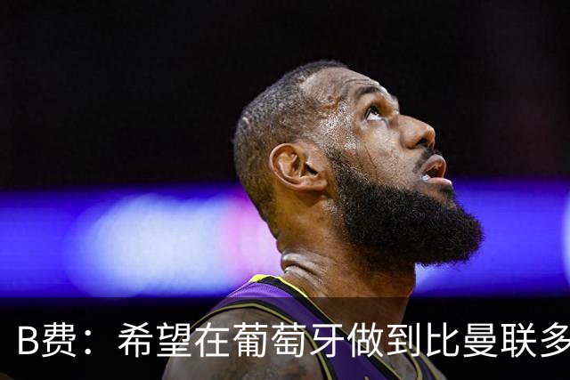 B费：希望在葡萄牙做到比曼联多一倍的事 最重要的全队团结一致